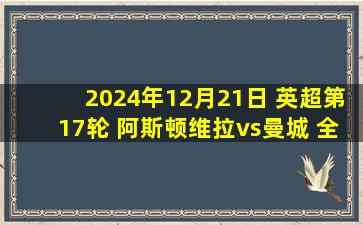 2024年12月21日 英超第17轮 阿斯顿维拉vs曼城 全场录像